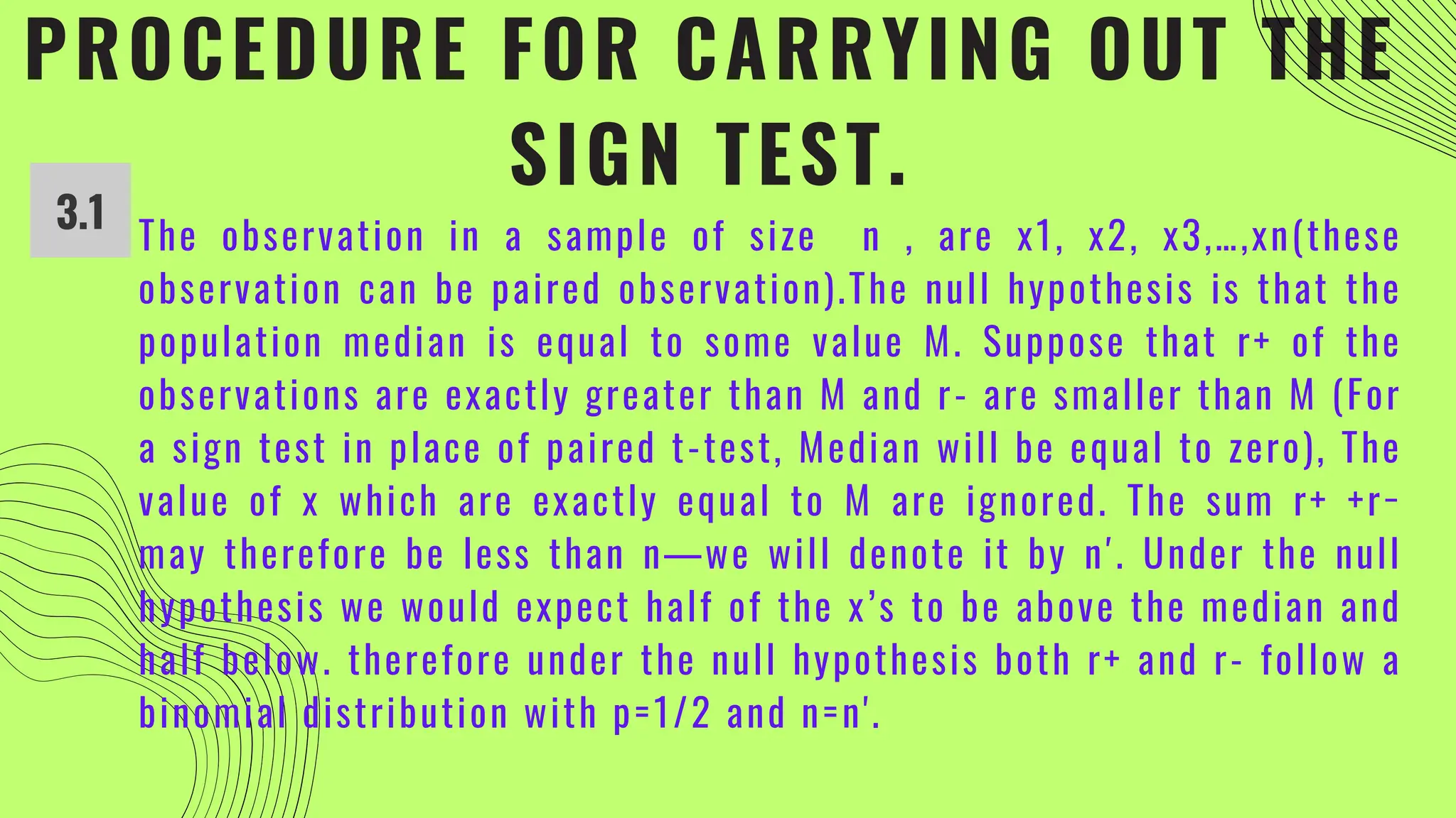 PROCEDURE FOR CARRYING OUT THE
SIGN TEST.
3.1 The observation in a sample of size n , are x1, x2, x3,…,xn(these
observation can be paired observation).The null hypothesis is that the
population median is equal to some value M. Suppose that r+ of the
observations are exactly greater than M and r- are smaller than M (For
a sign test in place of paired t-test, Median will be equal to zero), The
value of x which are exactly equal to M are ignored. The sum r+ +r−
may therefore be less than n—we will denote it by n′. Under the null
hypothesis we would expect half of the x’s to be above the median and
half below. therefore under the null hypothesis both r+ and r- follow a
binomial distribution with p=1/2 and n=n'.
 