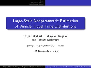Data
Model and Fitting
Experimental Results

.

.

.

.

.
..

Large-Scale Nonparametric Estimation
of Vehicle Travel Time Distributions
Rikiya Takahashi, Takayuki Osogami,
and Tetsuro Morimura
{rikiya,osogami,tetsuro}@jp.ibm.com

IBM Research - Tokyo

Rikiya Takahashi, Takayuki Osogami, and Tetsuro Morimura

Large-Scale Nonparametric Estimation of Vehicle Travel Time Dis

 
