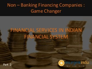 FINANCIAL SERVICES IN INDIAN
FINANCIAL SYSTEM
Part 2
Non – Banking Financing Companies :
Game Changer
 