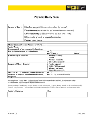 Payment Query Form


Purpose of Query:                Confirm payment (Did my receiver collect the money?)
                                 Non-Payment (My receiver did not receive the money transfer.)
                                 Underpayment (My receiver received less than what I sent.)
                                 Non-receipt of goods or services from receiver
                                 Other. Please specify:      

Money Transfer Control Number (MTCN):                                       
Sender Name:                                                                
Date & details of last contact with Recipient:                              
Did Recipient attempt to collect funds?                                No
                                                                       Yes Where?                         When?      
Relationship to Receiver:                                                Relative / Family
                                                                         Friend
                                                                         Business associate
                                                                         Other. Please specify:      
Purpose of Money Transfer:                                               Family support
                                                                         Utility / bill payment
                                                                         Advance payment
                                                                         Other. Please specify:      
Were the MTCN and other transaction details                            No
disclosed to someone other than the intended                           Yes If Yes, state relationship:      
recipient?

Please provide a copy of the To Send Money form associated with this transfer, as well as any other
documentation supporting your request for information.

I hereby confirm that all information provided above is accurate and complete. I authorise Western Union to use the information provided
herein for internal purposes. I understand and acknowledge that completion of this form does not guarantee reimbursement of funds.


Sender’s Signature                                                      Date
                                                                             




Version 1.0                                                                                                                    3/25/2012
 