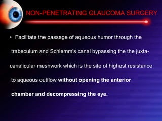 NON-PENETRATING GLAUCOMA SURGERY
• Facilitate the passage of aqueous humor through the
trabeculum and Schlemm's canal bypassing the the juxta-
canalicular meshwork which is the site of highest resistance
to aqueous outflow without opening the anterior
chamber and decompressing the eye.
 