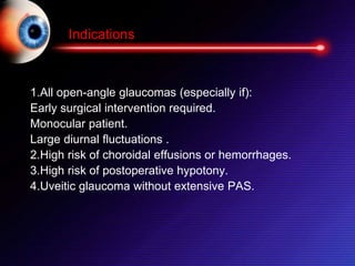 1.All open-angle glaucomas (especially if):
Early surgical intervention required.
Monocular patient.
Large diurnal fluctuations .
2.High risk of choroidal effusions or hemorrhages.
3.High risk of postoperative hypotony.
4.Uveitic glaucoma without extensive PAS.
Indications
 