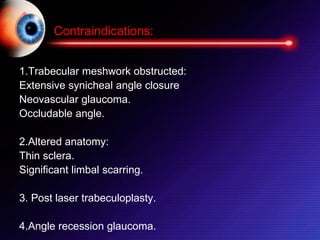 1.Trabecular meshwork obstructed:
Extensive synicheal angle closure
Neovascular glaucoma.
Occludable angle.
2.Altered anatomy:
Thin sclera.
Significant limbal scarring.
3. Post laser trabeculoplasty.
4.Angle recession glaucoma.
Contraindications:
 