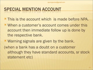 This is the account which  is made before NPA. When a customer’s account comes under this account then immediate follow up is done by the respective bank. Warning signals are given by the bank. (when a bank has a doubt on a customer although they have standard accounts, sr stock statement etc)  [email_address] 