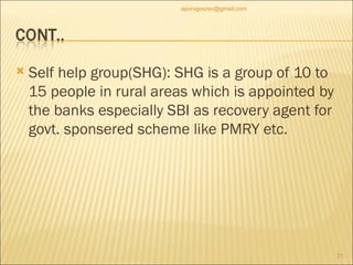 Self help group(SHG): SHG is a group of 10 to 15 people in rural areas which is appointed by the banks especially SBI as recovery agent for govt. sponsered scheme like PMRY etc. [email_address] 