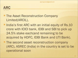 The Asset Reconstruction Company Limited(ARCIL),  India’s first ARC with an initial equity of Rs.10 crore with ICICI bank, IDBI and SBI to pick up 24.5% stake each(and remaining to be acquired by HDFC, IDBI Bank and UTI Bank). The second asset reconstruction company (ARC), ASREC (India) in the country is set to be operational soon [email_address] 