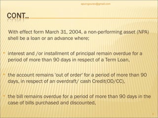 With effect form March 31, 2004, a non-performing asset (NPA) shell be a loan or an advance where; interest and /or installment of principal remain overdue for a period of more than 90 days in respect of a Term Loan, the account remains 'out of order' for a period of more than 90 days, in respect of an overdraft/ cash Credit(OD/CC), the bill remains overdue for a period of more than 90 days in the case of bills purchased and discounted, [email_address] 