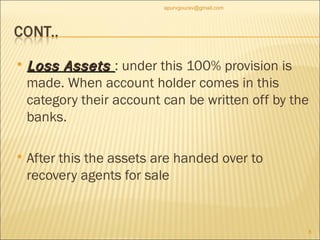Loss Assets  : under this 100% provision is made. When account holder comes in this category their account can be written off by the banks.  After this the assets are handed over to recovery agents for sale  [email_address] 