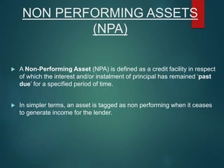 NON PERFORMING ASSETS
(NPA)
 A Non-Performing Asset (NPA) is defined as a credit facility in respect
of which the interest and/or instalment of principal has remained ‘past
due’ for a specified period of time.
 In simpler terms, an asset is tagged as non performing when it ceases
to generate income for the lender.
 