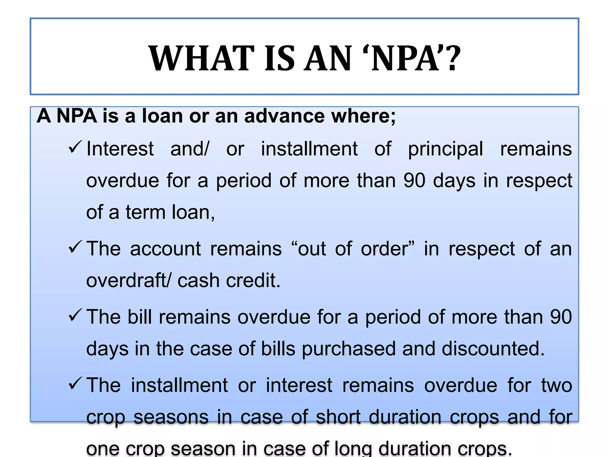 WHAT IS AN ‘NPA’?
A NPA is a loan or an advance where;
    Interest and/ or installment of principal remains
     overdue for a period of more than 90 days in respect
     of a term loan,
    The account remains “out of order” in respect of an
     overdraft/ cash credit.
    The bill remains overdue for a period of more than 90
     days in the case of bills purchased and discounted.
    The installment or interest remains overdue for two
     crop seasons in case of short duration crops and for
     one crop season in case of long duration crops.
 
