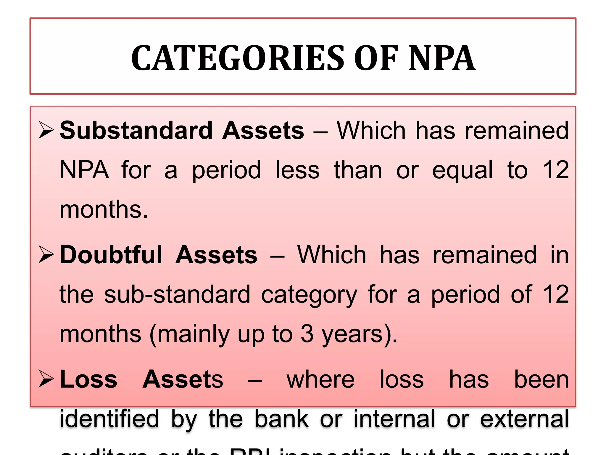CATEGORIES OF NPA
 Substandard Assets – Which has remained
 NPA for a period less than or equal to 12
 months.
 Doubtful Assets – Which has remained in
 the sub-standard category for a period of 12
 months (mainly up to 3 years).
 Loss Assets – where loss has been
 identified by the bank or internal or external
 