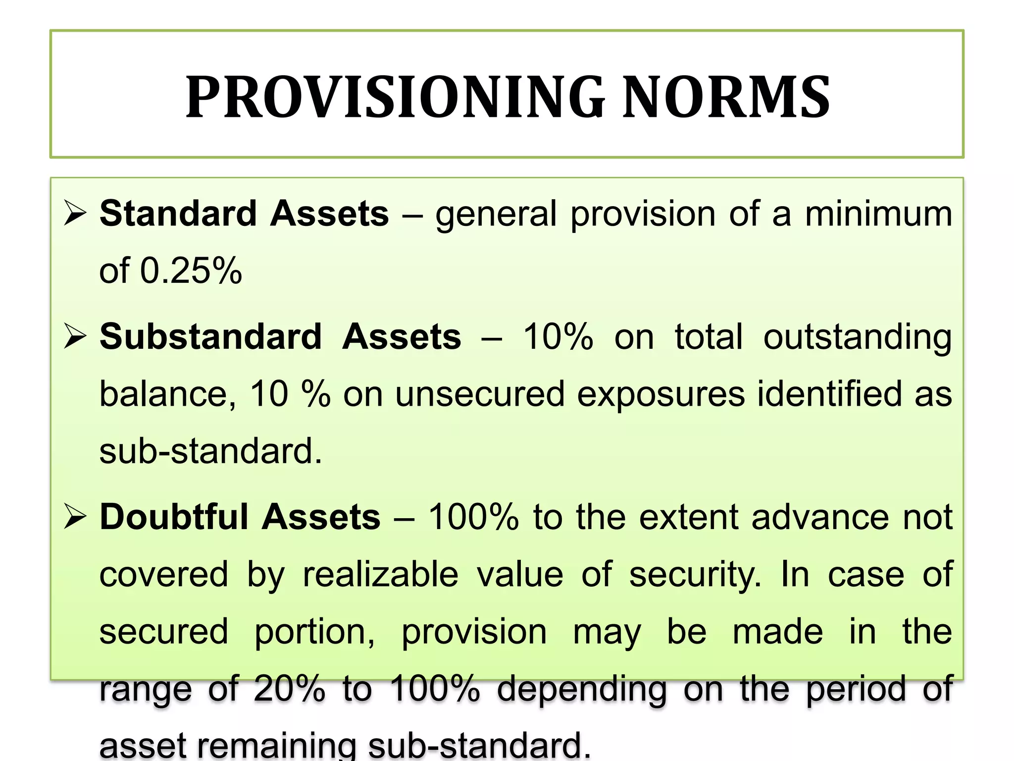 PROVISIONING NORMS
 Standard Assets – general provision of a minimum
  of 0.25%
 Substandard Assets – 10% on total outstanding
  balance, 10 % on unsecured exposures identified as
  sub-standard.
 Doubtful Assets – 100% to the extent advance not
  covered by realizable value of security. In case of
  secured portion, provision may be made in the
  range of 20% to 100% depending on the period of
  asset remaining sub-standard.
 