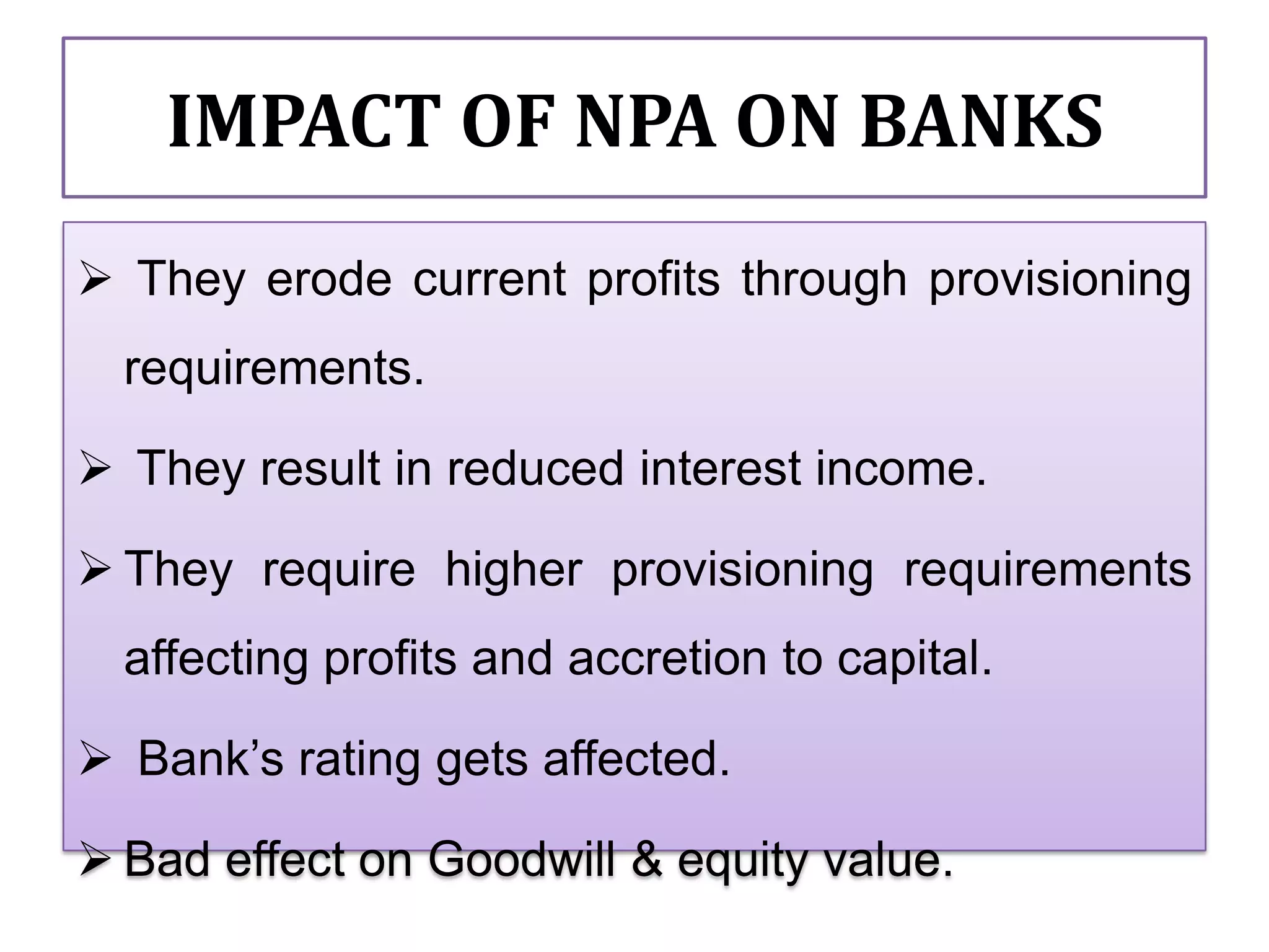 IMPACT OF NPA ON BANKS
 They erode current profits through provisioning
  requirements.

 They result in reduced interest income.

 They require higher provisioning requirements
  affecting profits and accretion to capital.

 Bank’s rating gets affected.

 Bad effect on Goodwill & equity value.
 