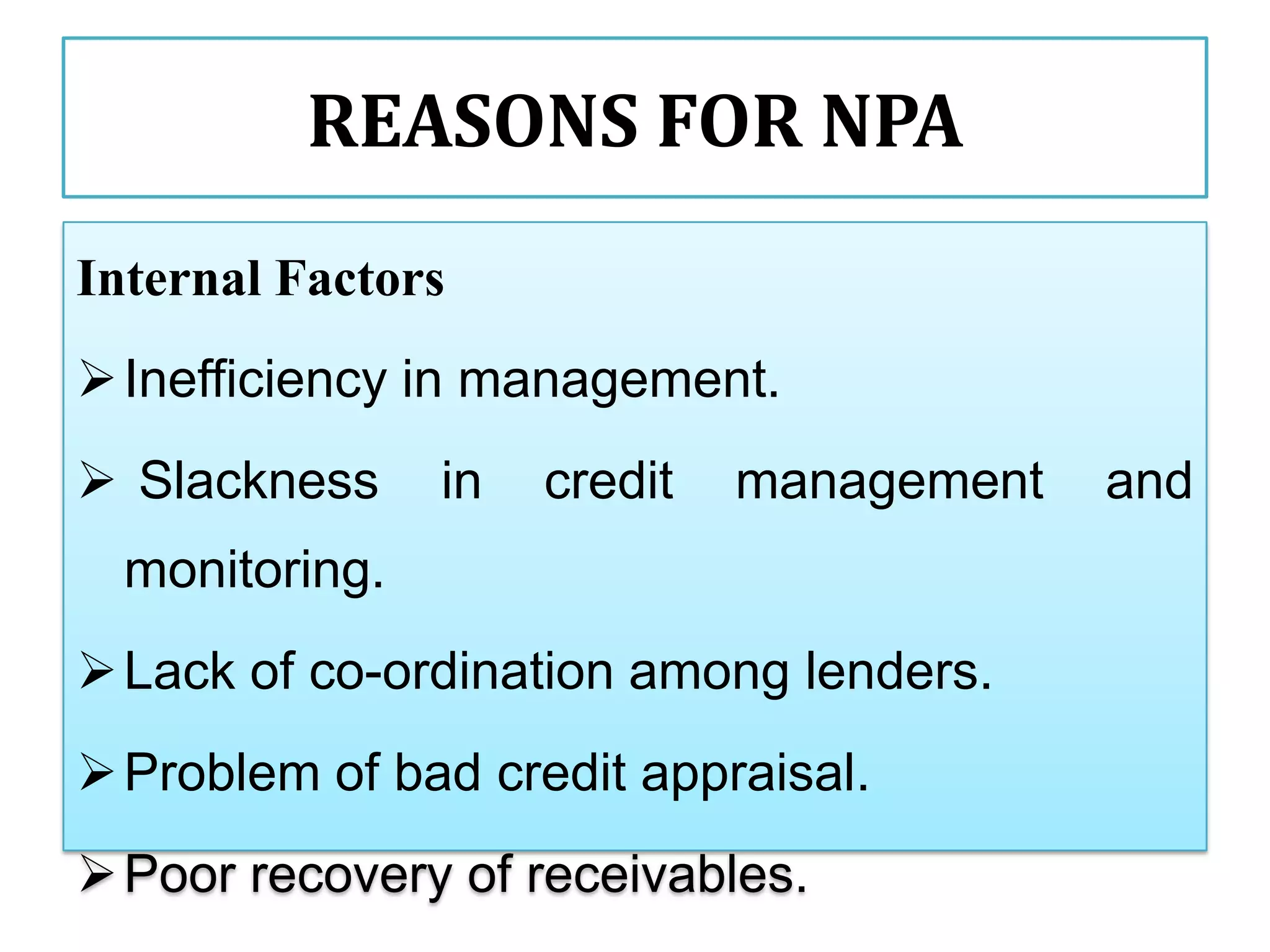 REASONS FOR NPA
Internal Factors
 Inefficiency in management.
 Slackness     in   credit   management   and
  monitoring.
 Lack of co-ordination among lenders.
 Problem of bad credit appraisal.
 Poor recovery of receivables.
 