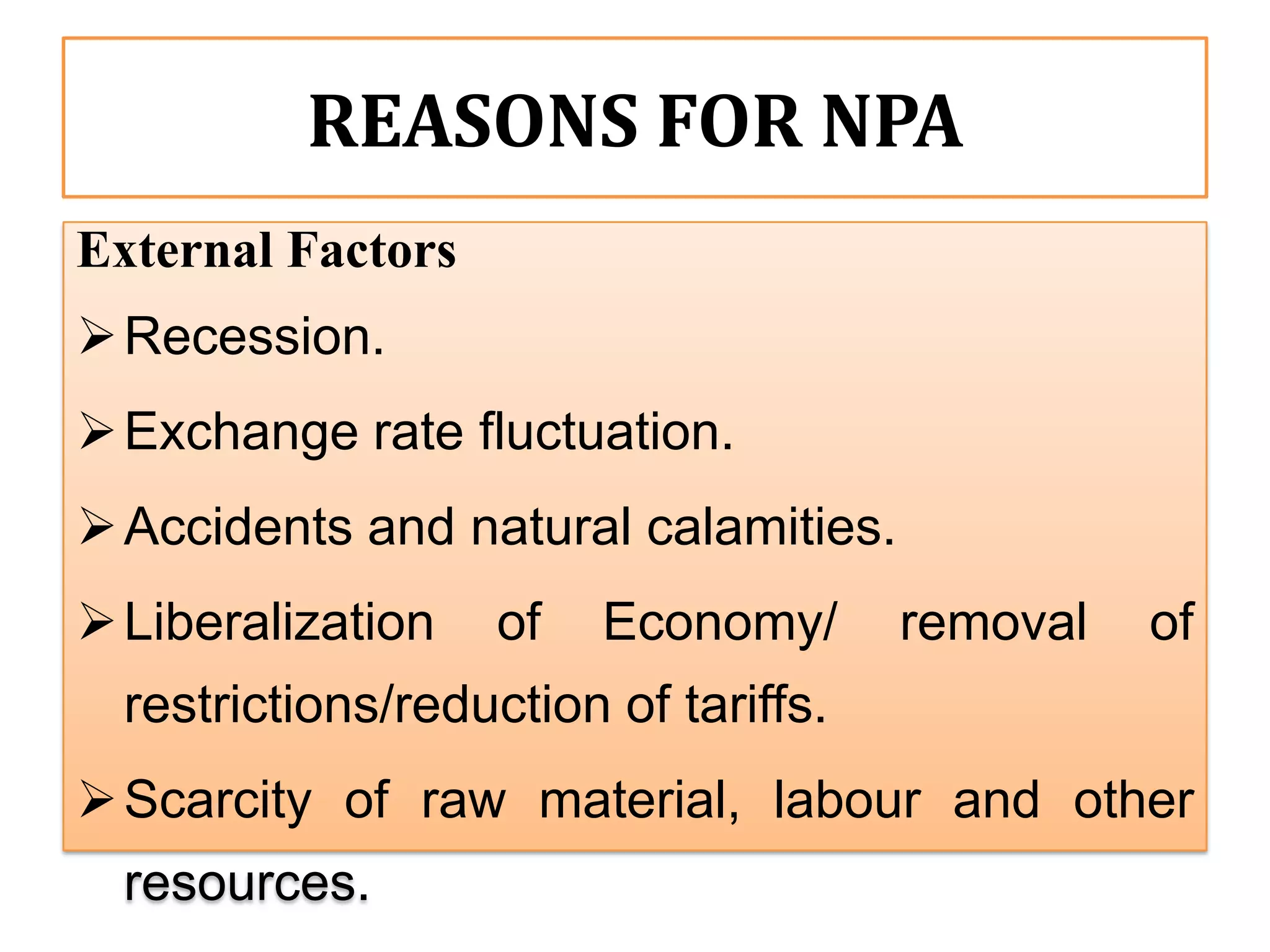 REASONS FOR NPA
External Factors
 Recession.
 Exchange rate fluctuation.
 Accidents and natural calamities.
 Liberalization    of   Economy/      removal   of
  restrictions/reduction of tariffs.
 Scarcity of raw material, labour and other
  resources.
 