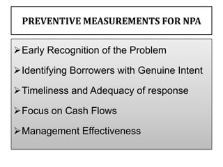 PREVENTIVE MEASUREMENTS FOR NPA

Early Recognition of the Problem

Identifying Borrowers with Genuine Intent

Timeliness and Adequacy of response

Focus on Cash Flows

Management Effectiveness
 