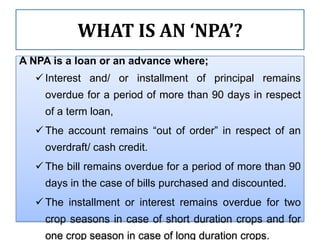 WHAT IS AN ‘NPA’?
A NPA is a loan or an advance where;
    Interest and/ or installment of principal remains
     overdue for a period of more than 90 days in respect
     of a term loan,
    The account remains “out of order” in respect of an
     overdraft/ cash credit.
    The bill remains overdue for a period of more than 90
     days in the case of bills purchased and discounted.
    The installment or interest remains overdue for two
     crop seasons in case of short duration crops and for
     one crop season in case of long duration crops.
 