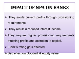IMPACT OF NPA ON BANKS
 They erode current profits through provisioning
  requirements.

 They result in reduced interest income.

 They require higher provisioning requirements
  affecting profits and accretion to capital.

 Bank’s rating gets affected.

 Bad effect on Goodwill & equity value.
 