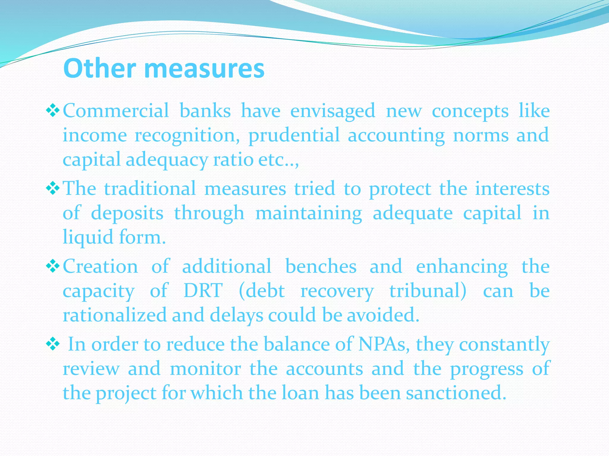 Other measures
Commercial banks have envisaged new concepts like
income recognition, prudential accounting norms and
capital adequacy ratio etc..,
The traditional measures tried to protect the interests
of deposits through maintaining adequate capital in
liquid form.
Creation of additional benches and enhancing the
capacity of DRT (debt recovery tribunal) can be
rationalized and delays could be avoided.
 In order to reduce the balance of NPAs, they constantly
review and monitor the accounts and the progress of
the project for which the loan has been sanctioned.
 