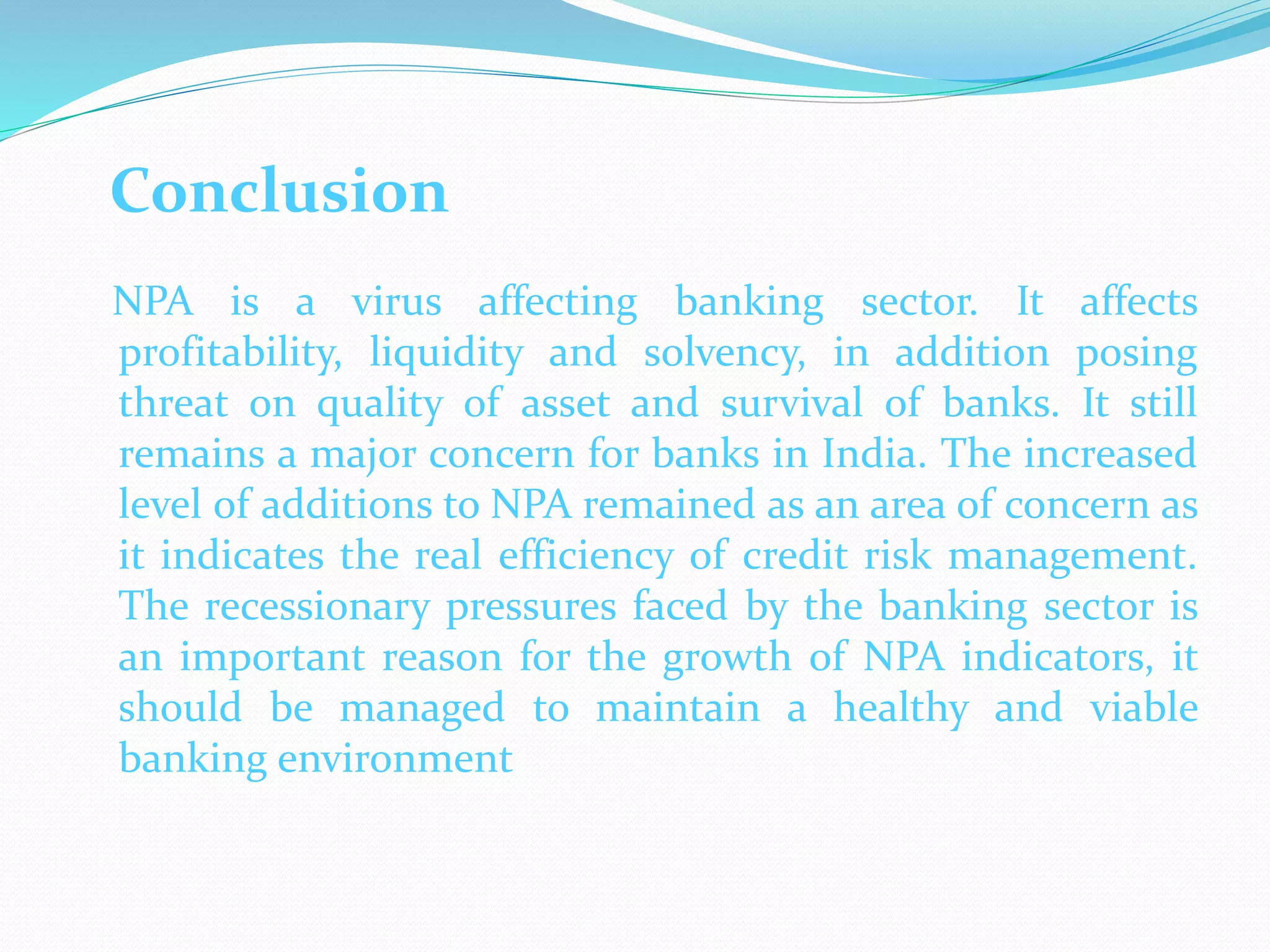 Conclusion
NPA is a virus affecting banking sector. It affects
profitability, liquidity and solvency, in addition posing
threat on quality of asset and survival of banks. It still
remains a major concern for banks in India. The increased
level of additions to NPA remained as an area of concern as
it indicates the real efficiency of credit risk management.
The recessionary pressures faced by the banking sector is
an important reason for the growth of NPA indicators, it
should be managed to maintain a healthy and viable
banking environment
 