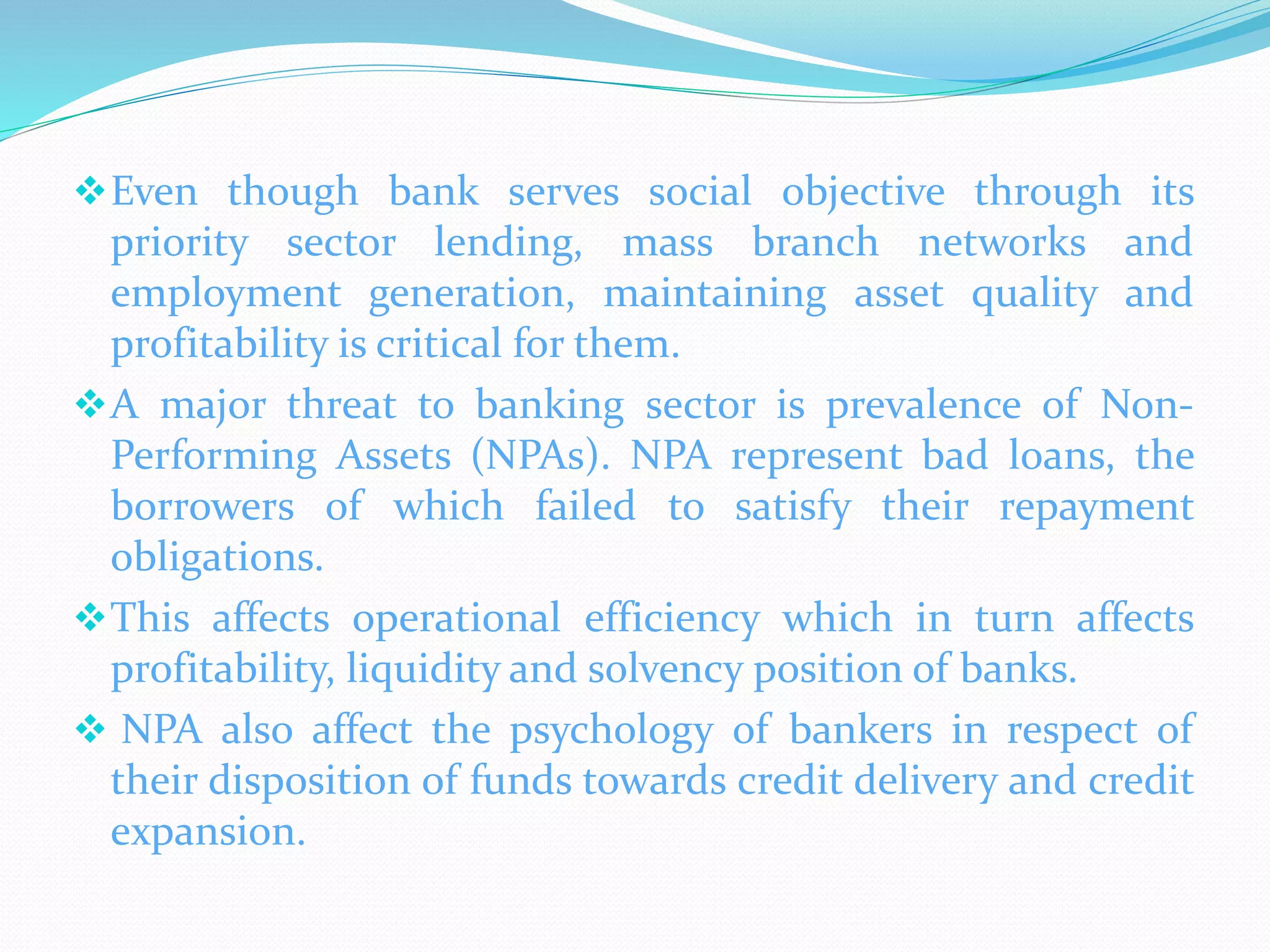 Even though bank serves social objective through its
priority sector lending, mass branch networks and
employment generation, maintaining asset quality and
profitability is critical for them.
A major threat to banking sector is prevalence of Non-
Performing Assets (NPAs). NPA represent bad loans, the
borrowers of which failed to satisfy their repayment
obligations.
This affects operational efficiency which in turn affects
profitability, liquidity and solvency position of banks.
 NPA also affect the psychology of bankers in respect of
their disposition of funds towards credit delivery and credit
expansion.
 