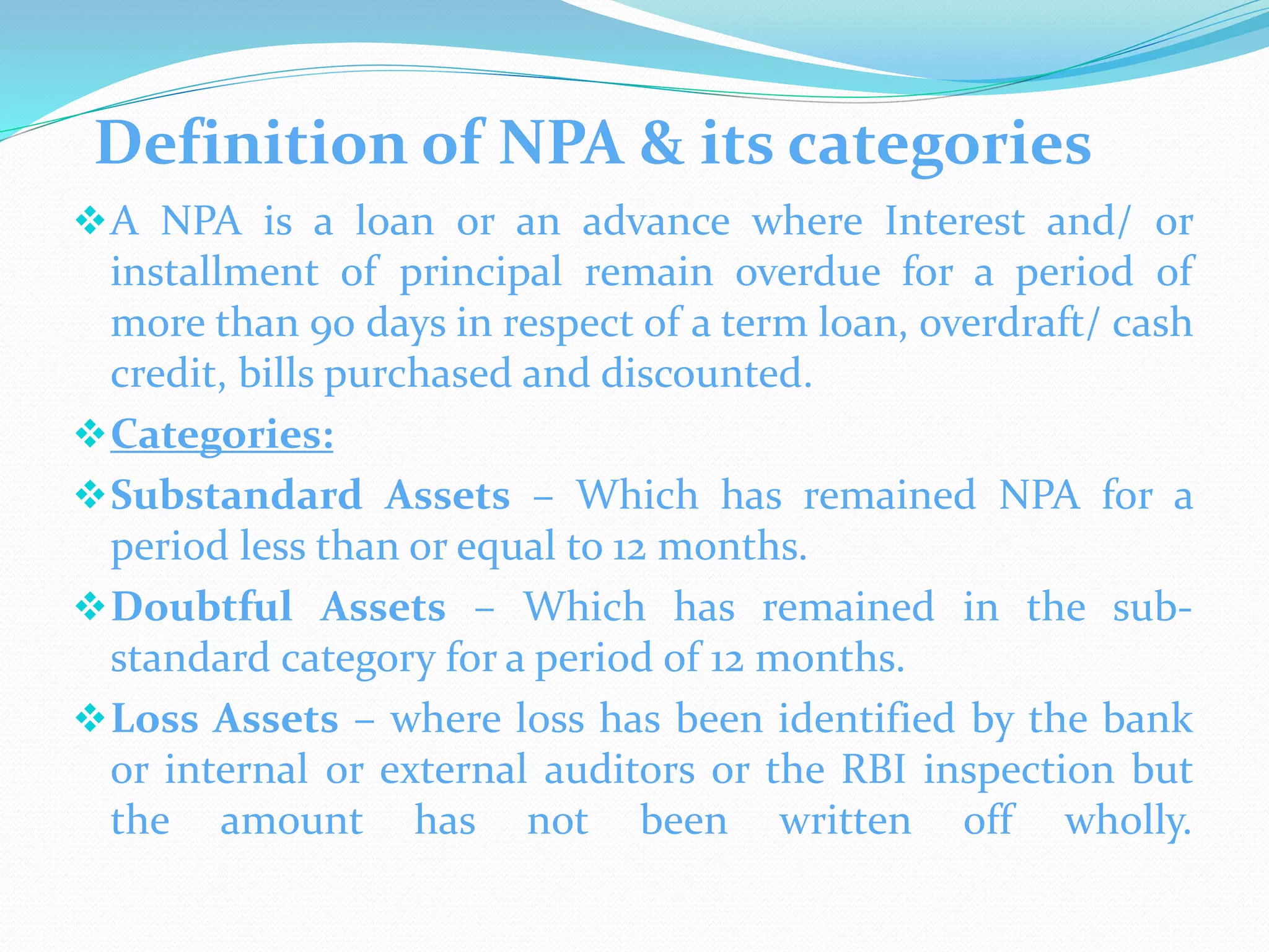 Definition of NPA & its categories
A NPA is a loan or an advance where Interest and/ or
installment of principal remain overdue for a period of
more than 90 days in respect of a term loan, overdraft/ cash
credit, bills purchased and discounted.
Categories:
Substandard Assets – Which has remained NPA for a
period less than or equal to 12 months.
Doubtful Assets – Which has remained in the sub-
standard category for a period of 12 months.
Loss Assets – where loss has been identified by the bank
or internal or external auditors or the RBI inspection but
the amount has not been written off wholly.
 