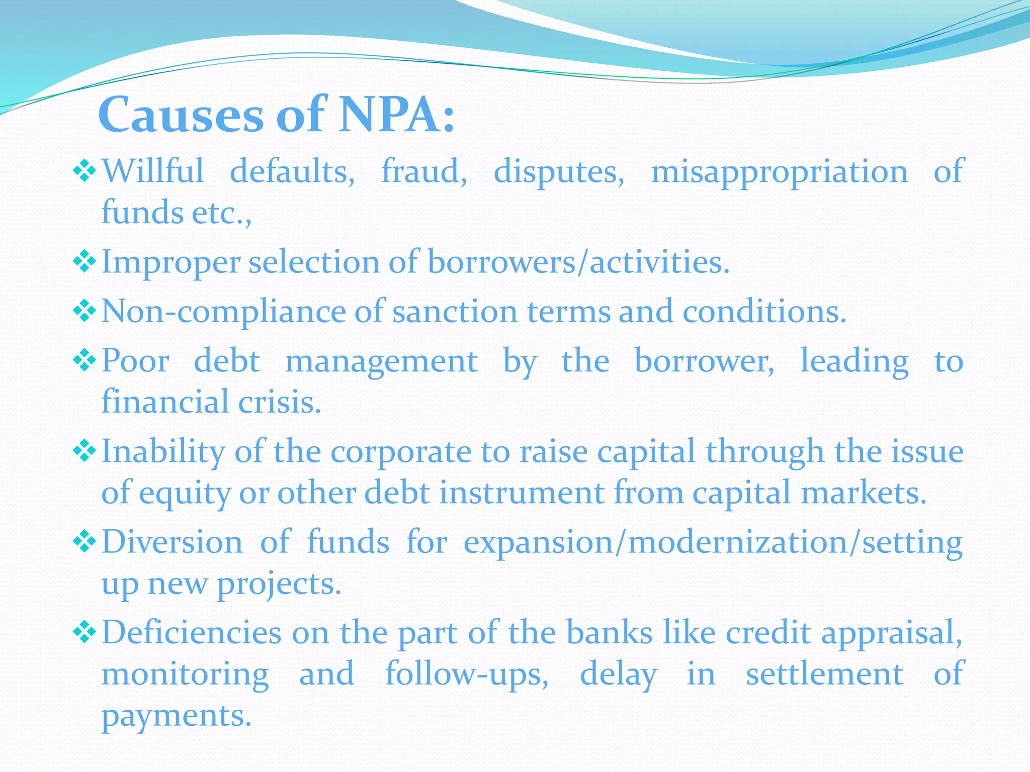 Causes of NPA:
Willful defaults, fraud, disputes, misappropriation of
funds etc.,
Improper selection of borrowers/activities.
Non-compliance of sanction terms and conditions.
Poor debt management by the borrower, leading to
financial crisis.
Inability of the corporate to raise capital through the issue
of equity or other debt instrument from capital markets.
Diversion of funds for expansion/modernization/setting
up new projects.
Deficiencies on the part of the banks like credit appraisal,
monitoring and follow-ups, delay in settlement of
payments.
 