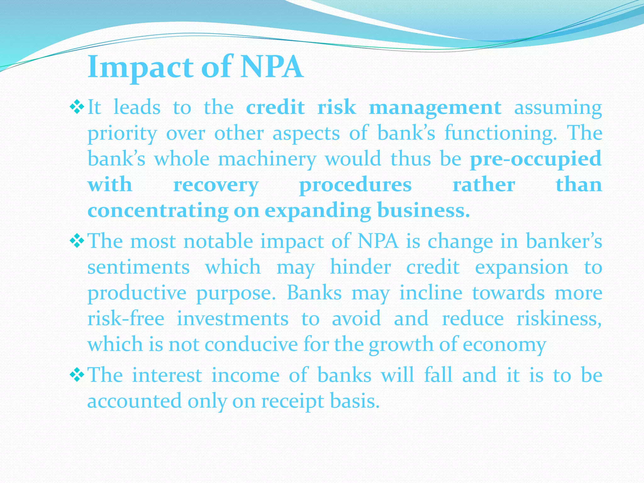 Impact of NPA
It leads to the credit risk management assuming
priority over other aspects of bank’s functioning. The
bank’s whole machinery would thus be pre-occupied
with recovery procedures rather than
concentrating on expanding business.
The most notable impact of NPA is change in banker’s
sentiments which may hinder credit expansion to
productive purpose. Banks may incline towards more
risk-free investments to avoid and reduce riskiness,
which is not conducive for the growth of economy
The interest income of banks will fall and it is to be
accounted only on receipt basis.
 