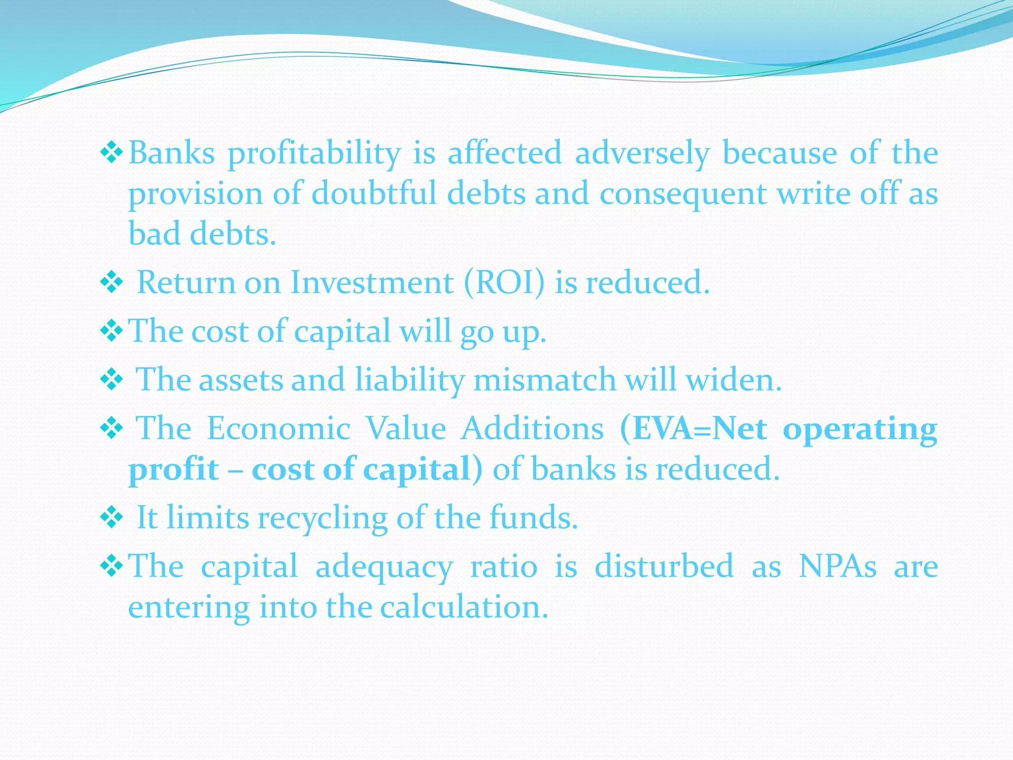 Banks profitability is affected adversely because of the
provision of doubtful debts and consequent write off as
bad debts.
 Return on Investment (ROI) is reduced.
The cost of capital will go up.
 The assets and liability mismatch will widen.
 The Economic Value Additions (EVA=Net operating
profit – cost of capital) of banks is reduced.
 It limits recycling of the funds.
The capital adequacy ratio is disturbed as NPAs are
entering into the calculation.
 