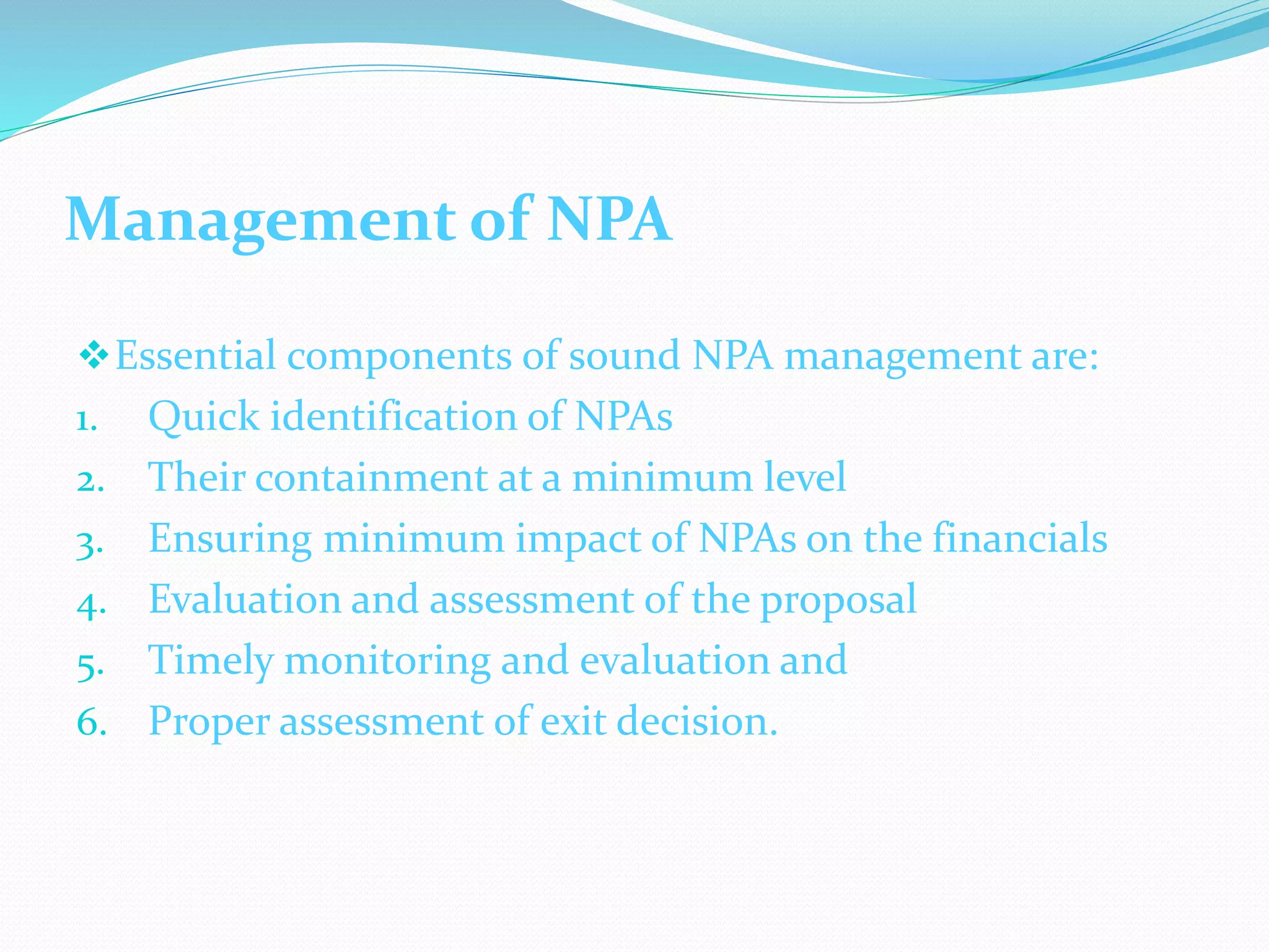 Management of NPA
Essential components of sound NPA management are:
1. Quick identification of NPAs
2. Their containment at a minimum level
3. Ensuring minimum impact of NPAs on the financials
4. Evaluation and assessment of the proposal
5. Timely monitoring and evaluation and
6. Proper assessment of exit decision.
 