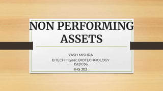 NON PERFORMING
ASSETS
YASH MISHRA
B.TECH III year, BIOTECHNOLOGY
15121036
IHS 303
 