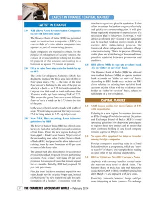 2 THE CHARTERED ACCOUNTANT WORLD – February 2014
1.0 RBI allows Asset Reconstruction Companies
to convert debt into equity
The Reserve Bank of India (RBI) has permitted
asset reconstruction companies (ARCs) to
convert debt of crisis- ridden companies into
equities as part of restructuring process.
Such companies are required to obtain, for the
purpose of enforcement of security interest, the
consent of secured creditors holding not less than
60 percent of the amount outstanding to a
borrower as against 75 percent at present.
2.0 DDA to raise floor area ratio for hotels by up
to 66%
The Delhi Development Authority (DDA) has
decided to increase the floor area ratio (FAR) or
floor space index (FSI) — the ratio of the total
floor area of a building to the size of the plot on
which it is built — to 3.75 for hotels outside the
Lutyens zone that stand on roads with more than
30-metre width, up from existing FAR of 2.25.
This means the gross floor area across different
floors of such a hotel can be 3.75 times the size
of the plot.
In the case of hotels next to roads with width of
under 30 meters (again outside the Lutyens zone),
FAR is being raised to 3.25, up 44 per cent.
3.0 New NPA, Restructuring, Loan takeover
guidelines by RBI
The Reserve Bank of India (RBI) has offered some
leeway to banks for early detection and resolution
of bad loans. Under the new regime kicking off
from April 1, lenders can finance 50 per cent of
the outstanding loan value. Earlier, Reserve Bank
of India (RBI) had proposed to allow takeover of
existing loans by new financiers at 60 per cent
or more of the loan value.
The central bank also diluted rules for accelerated
provisioning it had proposed for non-performing
accounts. Now lenders will make 25 per cent
provision for unsecured loans that remain unpaid
for six months. Initially, RBI had proposed 30
per cent provisions.
Plus, for loans that have remained unpaid for two
years, banks have to set aside 40 per cent, instead
of 50 per cent.The new framework calls for early
formation of a lenders’ committee with the
LATEST IN FINANCE
LATEST IN FINANCE / CAPITAL MARKET
CAPITAL MARKET
1.0 SEBI issues norms for registration of FPI
with depositories
Ushering in a new regime for overseas investors
as FPIs (Foreign Portfolio Investors), Securities
and Exchange Board of India (SEBI) issued
operating guidelines for depository participants
to register these new entities and to ensure that
their combined holding in any listed company
remains capped at 10 per cent.
2.0 No open offer required for inter-se transfer
among foreign companies
Foreign companies acquiring stake in a listed
Indian firm from a group entity, which are “inter-
se transfer” of shares, are exempted from making
an open offer to the existing shareholders.
3.0 RBI to Withdraw Pre-2005 Currency Notes
Anybody with currency bundles stashed under
the mattress may need to check them. The
Reserve Bank of India has said that banknotes
issued before 2005 will be completely phased out
after March 31 and replaced with new ones.
From July 1 onwards, however, things could get
more interesting at bank counters. To exchange
timeline to agree to a plan for resolution. It also
offers incentives for lenders to agree collectively
and quickly to a restructuring plan. It will give
better regulatory treatment of stressed assets if a
resolution plan is underway. However, it will
attract accelerated provisioning if no agreement
can be reached. Seeking improvements in the
current debt restructuring process, the
framework allows independent evaluation of large
value restructuring. This is for purpose of framing
viable plans and a fair sharing of losses (and future
possible upsides) between promoters and
creditors.
4.0 RBI allows NRIs to operate resident bank
A/c on ‘either or survivor’ basis
The Reserve Bank of India (RBI) has allowed
non-resident Indians (NRIs) to operate resident
bank accounts on “either or survivor” basis.
According to RBI, banks may include an NRI
close relative in existing/new resident bank
accounts as joint holder with the resident account
holder on “either or survivor” basis, subject to
fulfillment of a few conditions.
 