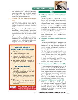 3A JOURNAL OF ALL INDIA CHARTERED ACCOUNTANTS’ SOCIETY
CAPITAL MARKET / FEMA
more than 10 pieces of ` 500 and ` 1,000 notes,
non-customers will have to furnish proof of
identity and residence to the bank branch in which
she/he wants to exchange the notes.
4.0 RBI aligns NBFC loan restructuring rules with
banks
The Reserve Bank of India (RBI) said that
rules for restructuring loans by non-banking
financial companies will be the same as those of
banks.
The key provisions include that the relaxation
or extension of commencement of projects will
not amount to restructuring for infrastructure,
non-infrastructure and corporate real estate
projects.
The central bank also said a special classification
benefit will be provided to corporate debt
restructuring cases, including small and medium
enterprises, until the end of March 2015.
1.0 RBI eases FDI norms, allows ‘optionality’
clauses
The Reserve Bank of India (RBI) has eased
foreign direct investment norms by allowing
optionality clauses to facilitate investors to exit
from investments in both equity and debentures.
In a notification, the central bank said that
henceforth, call and put options can be included
in such investments, subject to the minimum lock-
in period and without assured return.
A call option allows a holder to buy shares in an
entity at an agreed price while a put option allows
an investor to sell.
2.0 Firms can convert overseas borrowings into
equity
The Reserve Bank of India (RBI) said that
companies can convert their overseas borrowings
through the ECB route into equity shares at the
foreign exchange rate applicable on the date of
the swap agreement.
The RBI will have no objection if the borrower
company wishes to issue equity shares for a rupee
amount less than that arrived at as mentioned
above by a mutual agreement with the ECB lender.
It may be noted that the fair value of the equity
shares to be issued shall be worked out with
reference to the date of conversion only.
3.0 Cos may issue debt to NRIs as bonus: RBI
With a view to rationalising and simplifying the
procedures, it has been decided by the Reserve
Bank of India (RBI) that an Indian company may
issue non-convertible/redeemable preference
share or debentures to non-resident shareholders
by way of distribution as bonus from its general
reserves. So far, RBI was granting permission
for such issuances on a case-to-case basis.
4.0 Rajasthan & Delhi says no to retail FDI
Within a month of the Aam Aadmi Party (AAP)-
led government in Delhi withdrawing approval
to foreign direct investment (FDI) in multi-brand
retailing, Bharatiya Janata Party (BJP)-ruled
Rajasthan has likewise reversed the state’s official
position on the matter.
FEMA
 