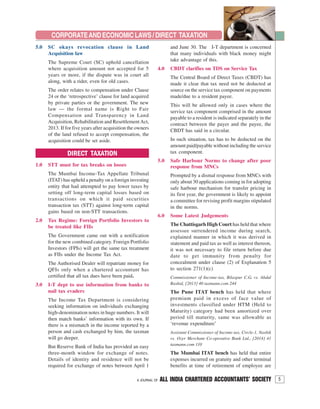 5A JOURNAL OF ALL INDIA CHARTERED ACCOUNTANTS’ SOCIETY
CORPORATEANDECONOMICLAWS/DIRECT TAXATION
DIRECT TAXATION
1.0 STT must for tax breaks on losses
The Mumbai Income-Tax Appellate Tribunal
(ITAT) has upheld a penalty on a foreign investing
entity that had attempted to pay lower taxes by
setting off long-term capital losses based on
transactions on which it paid securities
transaction tax (STT) against long-term capital
gains based on non-STT transactions.
2.0 Tax Regime: Foreign Portfolio Investors to
be treated like FIIs
The Government came out with a notification
for the new combined category. Foreign Portfolio
Investors (FPIs) will get the same tax treatment
as FIIs under the Income Tax Act.
The Authorised Dealer will repatriate money for
QFIs only when a chartered accountant has
certified that all tax dues have been paid.
3.0 I-T dept to use information from banks to
nail tax evaders
The Income Tax Department is considering
seeking information on individuals exchanging
high-denomination notes in huge numbers. It will
then match banks’ information with its own. If
there is a mismatch in the income reported by a
person and cash exchanged by him, the taxman
will go deeper.
But Reserve Bank of India has provided an easy
three-month window for exchange of notes.
Details of identity and residence will not be
required for exchange of notes between April 1
5.0 SC okays revocation clause in Land
Acquisition law
The Supreme Court (SC) uphold cancellation
where acquisition amount not accepted for 5
years or more, if the dispute was in court all
along, with a rider, even for old cases.
The order relates to compensation under Clause
24 or the ‘retrospective’ clause for land acquired
by private parties or the government. The new
law — the formal name is Right to Fair
Compensation and Transparency in Land
Acquisition, Rehabilitation and ResettlementAct,
2013. If for five years after acquisition the owners
of the land refused to accept compensation, the
acquisition could be set aside.
and June 30. The I-T department is concerned
that many individuals with black money might
take advantage of this.
4.0 CBDT clarifies on TDS on Service Tax
The Central Board of Direct Taxes (CBDT) has
made it clear that tax need not be deducted at
source on the service tax component on payments
made/due to a resident payee.
This will be allowed only in cases where the
service tax component comprised in the amount
payable to a resident is indicated separately in the
contract between the payer and the payee, the
CBDT has said in a circular.
In such situation, tax has to be deducted on the
amount paid/payable without including the service
tax component.
5.0 Safe Harbour Norms to change after poor
response from MNCs
Prompted by a dismal response from MNCs with
only about 30 applications coming in for adopting
safe harbour mechanism for transfer pricing in
its first year, the government is likely to appoint
a committee for revising profit margins stipulated
in the norms.
6.0 Some Latest Judgements
The Chattisgarh High Court has held that where
assessee surrendered income during search,
explained manner in which it was derived in
statement and paid tax as well as interest thereon,
it was not necessary to file return before due
date to get immunity from penalty for
concealment under clause (2) of Explanation 5
to section 271(1)(c)
Commissioner of Income-tax, Bilaspur C.G. vs. Abdul
Rashid, [2013] 40 taxmann.com 244
The Pune ITAT bench has held that where
premium paid in excess of face value of
investments classified under HTM (Held to
Maturity) category had been amortized over
period till maturity, same was allowable as
‘revenue expenditure’
Assistant Commissioner of Income-tax, Circle-1, Nashik
vs. Ozer Merchant Co-operative Bank Ltd., [2014] 41
taxmann.com 110
The Mumbai ITAT bench has held that entire
expenses incurred on gratuity and other terminal
benefits at time of retirement of employee are
 