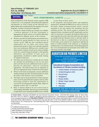8 THE CHARTERED ACCOUNTANT WORLD – February 2014
Contact details : Dharampal (9013363257) All India Chartered Accountants’ Society - CFO World 909, Chiranjiv Tower, 43, Nehru Place,
New Delhi-110019. Ph: 26223712, 26228410, 26226933 E-mail:aicas.cfo@gmail.com / cfoworld@gmail.com EDITOR: Pankaj Gupta, LLB, FCS
E-mail: pankajguptafcs@gmail.com PUBLISHED & PRINTED: At New Delhi by Satish Chandra, Administrative Officer, on behalf of All India Chartered
Accountants’ Society, 4696, Brij Bhawan, 21A, Ansari Road, Darya Ganj, New Delhi-110 002 Phone 23265320, 23288101 E-mail : aicas.cfo@gmail.com
Printed at: EIH Ltd., Unit : Printing Press, No. 7, Sham Nath Marg, Delhi-110054. Views expressed by contributors are their own and the Society does not accept
any responsibility.
If undelivered, please return to :
All India CharteredAccountants’Society
4696, Brij Bhawan 21A, Ansari Road,
Darya Ganj, New Delhi-110 002
Date of Printing : 12th
FEBRUARY, 2014
R.N.I. No. 50796/90
Posting Date: 14/15 February, 2014
Registration No. DL(c)-01/1268/2012-14
Licenced to post without prepayment No. U-(C)-82/2012-14
kind consideration of the financial system regulator. RBI
is known for a very pragmatic and professional approach
and therefore we wish to bring out the following for a
public debate and consideration by the regulator for a more
pragmatic, dynamic and practical approach :-
The Reserve Bank of India can consider as to whether
a uniform approach of 90 days benchmark is
appropriate for all the sectors or it could be differently
considered for different sectors of the economy.
We have seen that US and European governments have
provided for special benefits for early recovery of
various sectors. RBI has also considered special
dispensation for Air India, and certain large
infrastructure projects which were specially impacted
due to sect oralreasons. RBI may now consider issues
and economic situation of each sector and accordingly
work out a special financial package so that genuine
difficulties and problems of each sector are
appropriately considered to enable smooth working
of impacted businesses.
The banks may be allowed to consider all cases which
are currently non performing on case by case basis
and to provide necessary additional resources and re-
phasing all repayments, wherever considered
appropriate. The bank boards may be delegated to
devise an appropriate policy framework in this regard.
Wherever the funds are adequately secured, additional
lending through specially structured products to meet
the needs of the borrower may be permitted.
The banks may be freely permitted to extend corporate
loans, loans for general business purpose and any other
borrowings needed to meet the requirements as
assessed by the management and the bank, subject to
adequate security and / or cash flow.
Rates of interest should to be cut to lower levels to
make funding affordable. Special concessional funding
to agriculture sector, housing and SME sector is needed
to give boost to these sectors.
A new pragmatic and practical policy and regulatory
framework is neededat the RBI level as well as at level of
the banks. Indian economycurrently needs a special
treatment to not only improve the sentiments but also
stimulate growth. The current negative sentiment has
impacted money circulation and M3 significantly and not
only it is necessary to recognize the financial distressat an
early stage but also at the same time bold steps and support
are needed from the financial sector to meet the needs of
the borrower so that on a sustained basis a fair recovery
for the loans can be ensured. It is important to add that all
kinds of willful defaults with malicious or fraudulent
intentions have to be checked strictly.The banking approach
has to be developmental and principle based rather than
rule based, positive and simple.
Contd...... from pg 1
NON PERFORMING ASSETS ............EDITORIAL
 