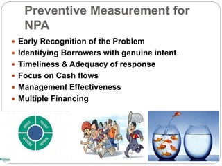 Preventive Measurement for
NPA
 Early Recognition of the Problem
 Identifying Borrowers with genuine intent.
 Timeliness & Adequacy of response
 Focus on Cash flows
 Management Effectiveness
 Multiple Financing
 