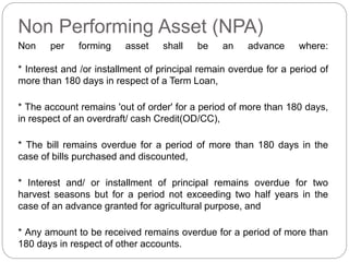 Non Performing Asset (NPA)
Non per forming asset shall be an advance where:
* Interest and /or installment of principal remain overdue for a period of
more than 180 days in respect of a Term Loan,
* The account remains 'out of order' for a period of more than 180 days,
in respect of an overdraft/ cash Credit(OD/CC),
* The bill remains overdue for a period of more than 180 days in the
case of bills purchased and discounted,
* Interest and/ or installment of principal remains overdue for two
harvest seasons but for a period not exceeding two half years in the
case of an advance granted for agricultural purpose, and
* Any amount to be received remains overdue for a period of more than
180 days in respect of other accounts.
 