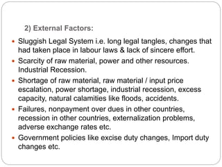 2) External Factors:
 Sluggish Legal System i.e. long legal tangles, changes that
had taken place in labour laws & lack of sincere effort.
 Scarcity of raw material, power and other resources.
Industrial Recession.
 Shortage of raw material, raw material / input price
escalation, power shortage, industrial recession, excess
capacity, natural calamities like floods, accidents.
 Failures, nonpayment over dues in other countries,
recession in other countries, externalization problems,
adverse exchange rates etc.
 Government policies like excise duty changes, Import duty
changes etc.
 