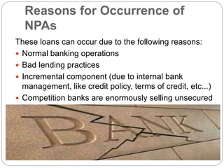 Reasons for Occurrence of
NPAs
These loans can occur due to the following reasons:
 Normal banking operations
 Bad lending practices
 Incremental component (due to internal bank
management, like credit policy, terms of credit, etc...)
 Competition banks are enormously selling unsecured
loans
 