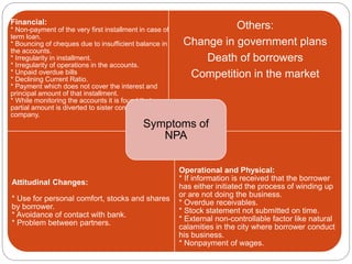 Financial:
* Non-payment of the very first installment in case of
term loan.
* Bouncing of cheques due to insufficient balance in
the accounts.
* Irregularity in installment.
* Irregularity of operations in the accounts.
* Unpaid overdue bills
* Declining Current Ratio.
* Payment which does not cover the interest and
principal amount of that installment.
* While monitoring the accounts it is found that
partial amount is diverted to sister concern or parent
company.
Others:
Change in government plans
Death of borrowers
Competition in the market
Attitudinal Changes:
* Use for personal comfort, stocks and shares
by borrower.
* Avoidance of contact with bank.
* Problem between partners.
Operational and Physical:
* If information is received that the borrower
has either initiated the process of winding up
or are not doing the business.
* Overdue receivables.
* Stock statement not submitted on time.
* External non-controllable factor like natural
calamities in the city where borrower conduct
his business.
* Nonpayment of wages.
Symptoms of
NPA
 