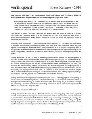 Press Release - 2010
Veriloquent Wealth Advisors, LLC - January 30, 2010
New Service Offering From Veriloquent Wealth Advisors, LLC Facilitates Effective
Management and Disposition of Non-Performing Mortgage Note Pools
Veriloquent Wealth Advisors, LLC - a financial services and consulting group, has applied its flat
fee based services platform towards the management and disposition of performing and non-
performing real estate mortgage note pools. The service allows investors a means to effectively
coordinate advisors and manage portfolio investments in performing and non-performing
notes without investing in physical infrastructure and hiring expensive staff.
Coral Springs, FL (January 30, 2010) – With the real estate market and economy struggling to recover,
many banks and institutions are bundling real estate notes and selling off the assets. With discounts
against the underlying real estate assets running 50% to 70% and more, this represents a unique
opportunity for investors.
“However,” said Todd Billings – CEO of Veriloquent Wealth Advisors, LLC, “Investors who pool money
to purchase these typically nonperforming notes have been faced with a dilemma, either they hire
expensive knowledgeable staff and build out a physical infrastructure or they have to give up much of
their potential profit to an equity partner familiar with the management and disposition strategy of the
notes.” Billings added, “This means investors are faced with delays or at best have to give up control and
profits.”
Veriloquent Wealth Advisors, LLC steps in to fill the gap between the investors and the management of
the notes so advisors can be coordinated and disposition strategies analyzed and recommended. The
service is in-line with Veriloquent’s primary business of financial data management and wealth analysis.
The solution Veriloquent provides includes a central communications platform (phone, fax, email), the
provision of a physical mailing address, secure online document management, bookkeeping services to
track the investment’s funds, and customized reporting against the assets held. Because of the services
provided by Veriloquent, Investors have access to a turnkey solution which means the often complex
nature of the individual notes within a pool are effectively analyzed, while fulfilling regulatory and legal
requirements. Ultimately, the services contribute to increased rates of return.
Veriloquent’s service offering includes seven key analytical areas: 1. Data Aggregation and Reporting, 2.
Secure Online Document Management, 3. Alternative Banking, 4. Advisor Search and Coordination, 5.
Strategic and Financial Planning, 6. Tax Documentation and Audit Planning, and, 7. Investment Oversight
and Reporting. Investors interested in contracting for services should contact Veriloquent Wealth
Advisors, LLC directly at 1 (888) 684-2999.
About Veriloquent Wealth Advisors, LLC:
Veriloquent Wealth Advisors, LLC is a financial services and consulting group with a new approach
towards financial decision making. Veriloquent removes the conflicts between sales and advice inherent
in traditional “one-stop-shops” which dominate the industry. By providing sound analysis, strategy, and
recommendations on assets and investments, clients realize economic benefit as they are guided
through the process of making sound financial decisions. The Veriloquent approach represents a hands
on advisory partnership. Veriloquent maintains offices in Coral Springs, Florida.
 