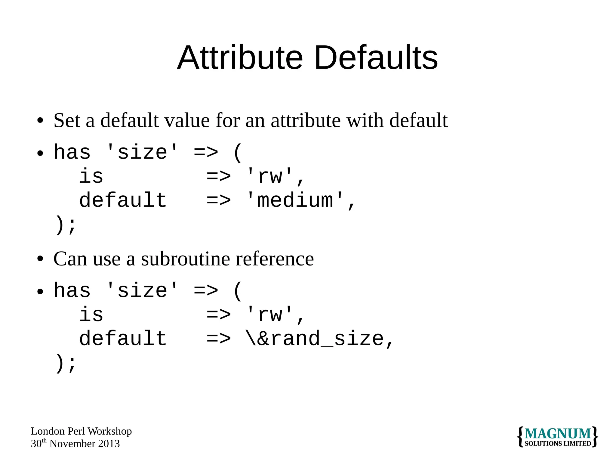 Attribute Defaults
●
●

●

●

Set a default value for an attribute with default
has 'size' => (
is
=> 'rw',
default
=> 'medium',
);
Can use a subroutine reference
has 'size' => (
is
=> 'rw',
default
=> &rand_size,
);

London Perl Workshop
30th November 2013

 
