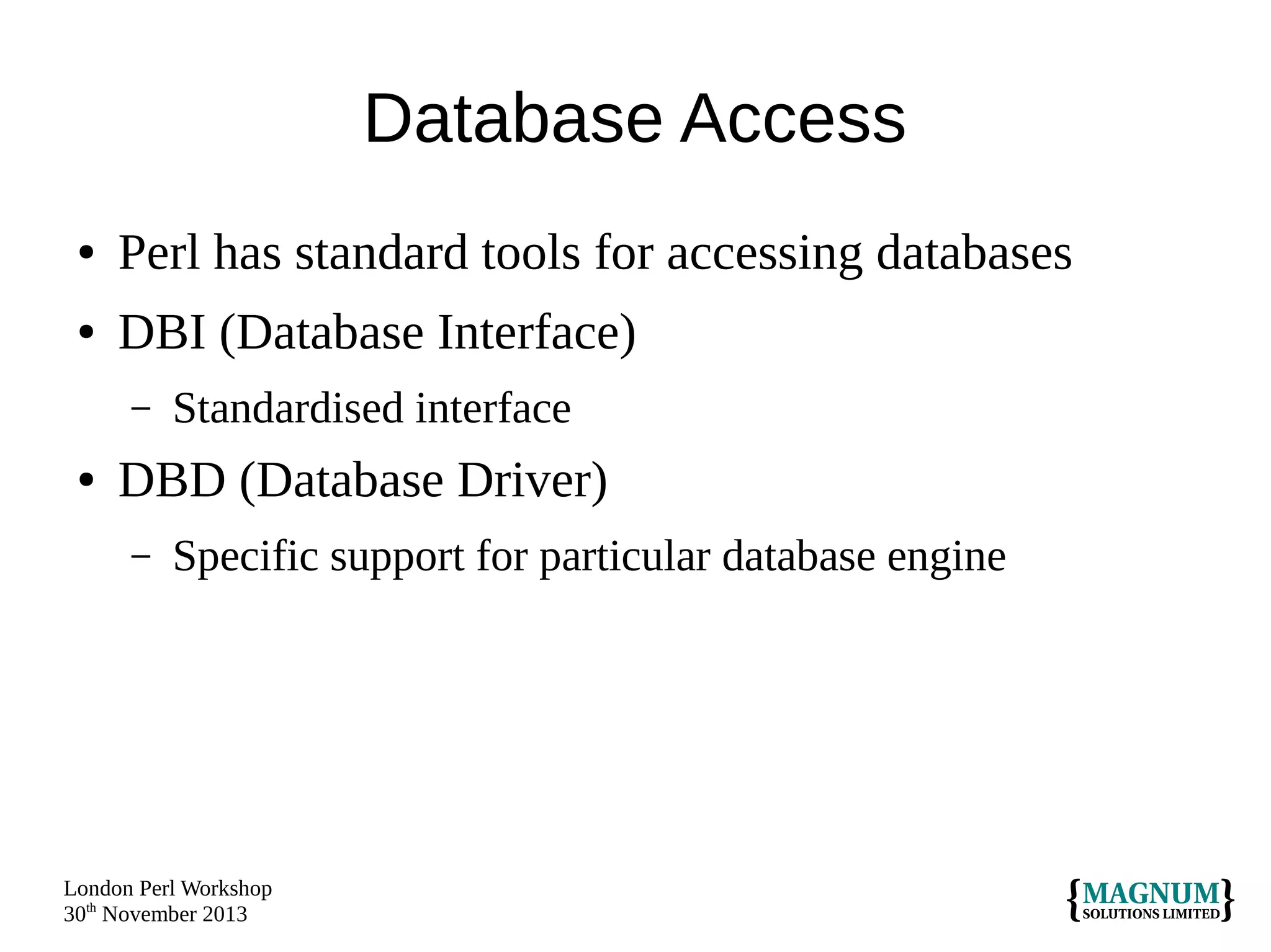 Database Access
●

Perl has standard tools for accessing databases

●

DBI (Database Interface)
–

●

Standardised interface

DBD (Database Driver)
–

Specific support for particular database engine

London Perl Workshop
30th November 2013

 