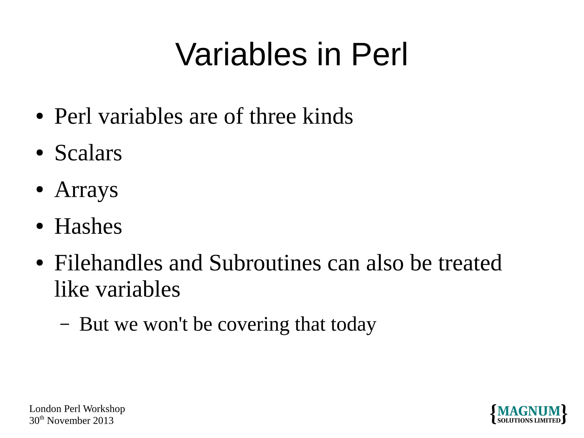 Variables in Perl
●

Perl variables are of three kinds

●

Scalars

●

Arrays

●

Hashes

●

Filehandles and Subroutines can also be treated
like variables
–

But we won't be covering that today

London Perl Workshop
30th November 2013

 