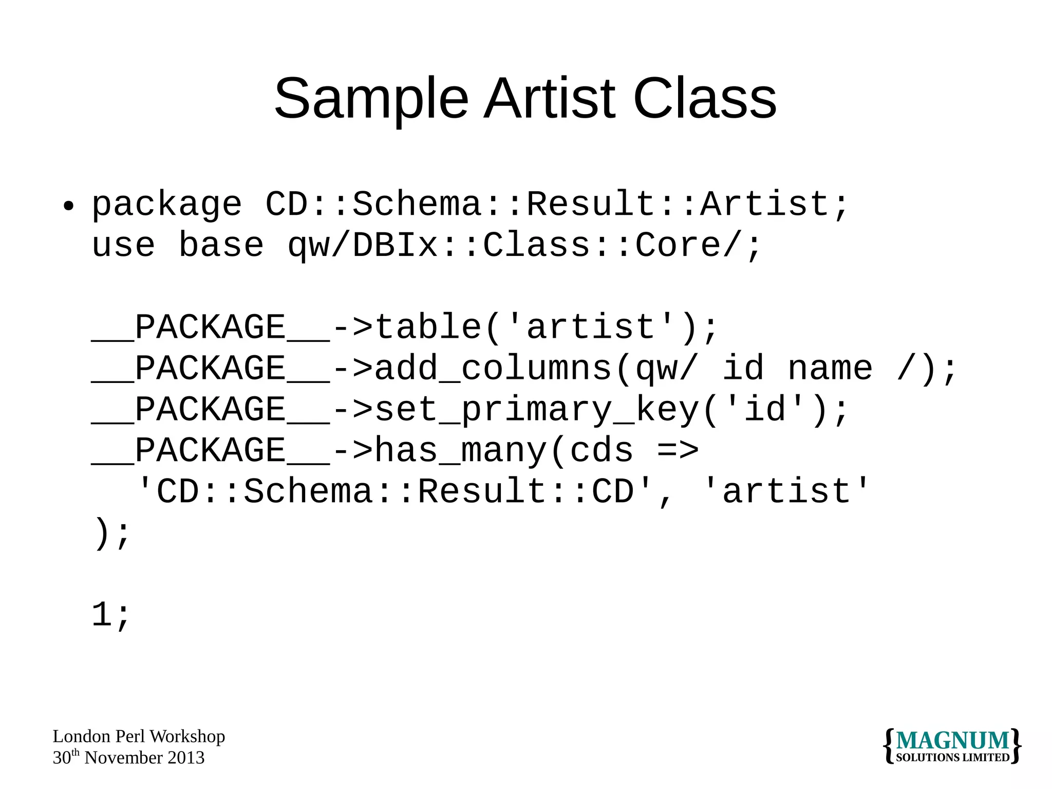 Sample Artist Class
●

package CD::Schema::Result::Artist;
use base qw/DBIx::Class::Core/;
__PACKAGE__->table('artist');
__PACKAGE__->add_columns(qw/ id name /);
__PACKAGE__->set_primary_key('id');
__PACKAGE__->has_many(cds =>
'CD::Schema::Result::CD', 'artist'
);
1;

London Perl Workshop
30th November 2013

 