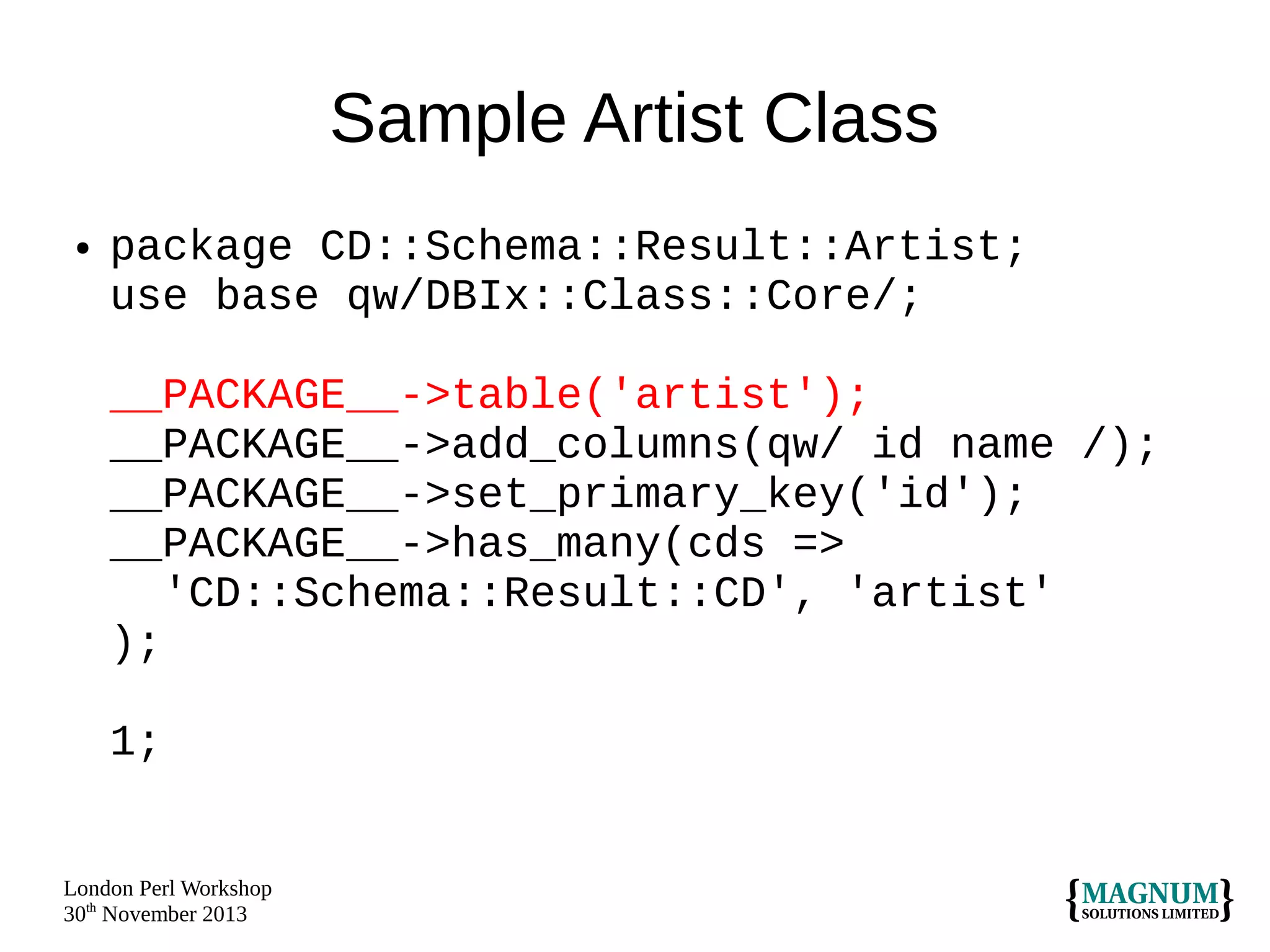 Sample Artist Class
●

package CD::Schema::Result::Artist;
use base qw/DBIx::Class::Core/;
__PACKAGE__->table('artist');
__PACKAGE__->add_columns(qw/ id name /);
__PACKAGE__->set_primary_key('id');
__PACKAGE__->has_many(cds =>
'CD::Schema::Result::CD', 'artist'
);
1;

London Perl Workshop
30th November 2013

 