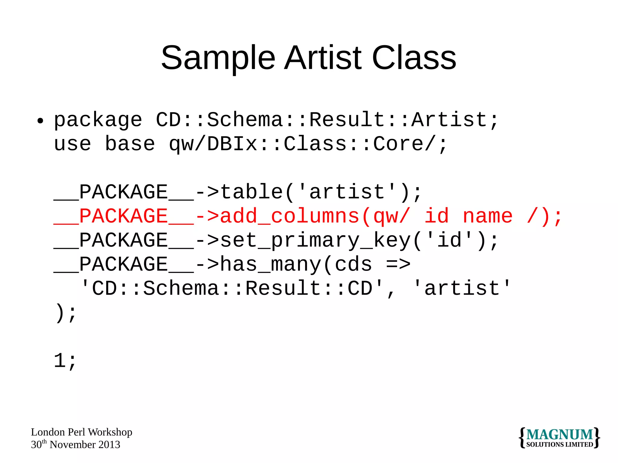 Sample Artist Class
●

package CD::Schema::Result::Artist;
use base qw/DBIx::Class::Core/;
__PACKAGE__->table('artist');
__PACKAGE__->add_columns(qw/ id name /);
__PACKAGE__->set_primary_key('id');
__PACKAGE__->has_many(cds =>
'CD::Schema::Result::CD', 'artist'
);
1;

London Perl Workshop
30th November 2013

 