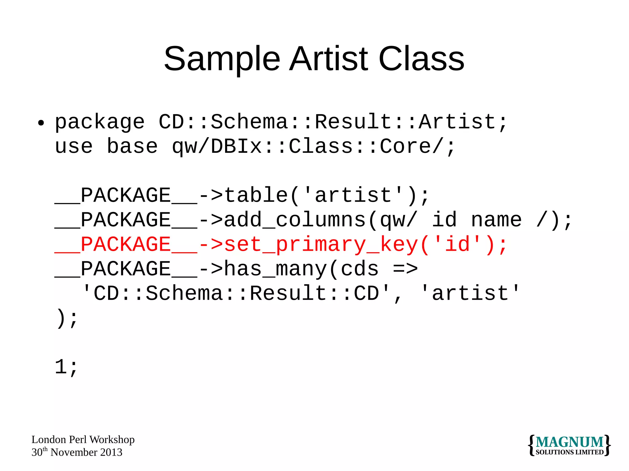 Sample Artist Class
●

package CD::Schema::Result::Artist;
use base qw/DBIx::Class::Core/;
__PACKAGE__->table('artist');
__PACKAGE__->add_columns(qw/ id name /);
__PACKAGE__->set_primary_key('id');
__PACKAGE__->has_many(cds =>
'CD::Schema::Result::CD', 'artist'
);
1;

London Perl Workshop
30th November 2013

 