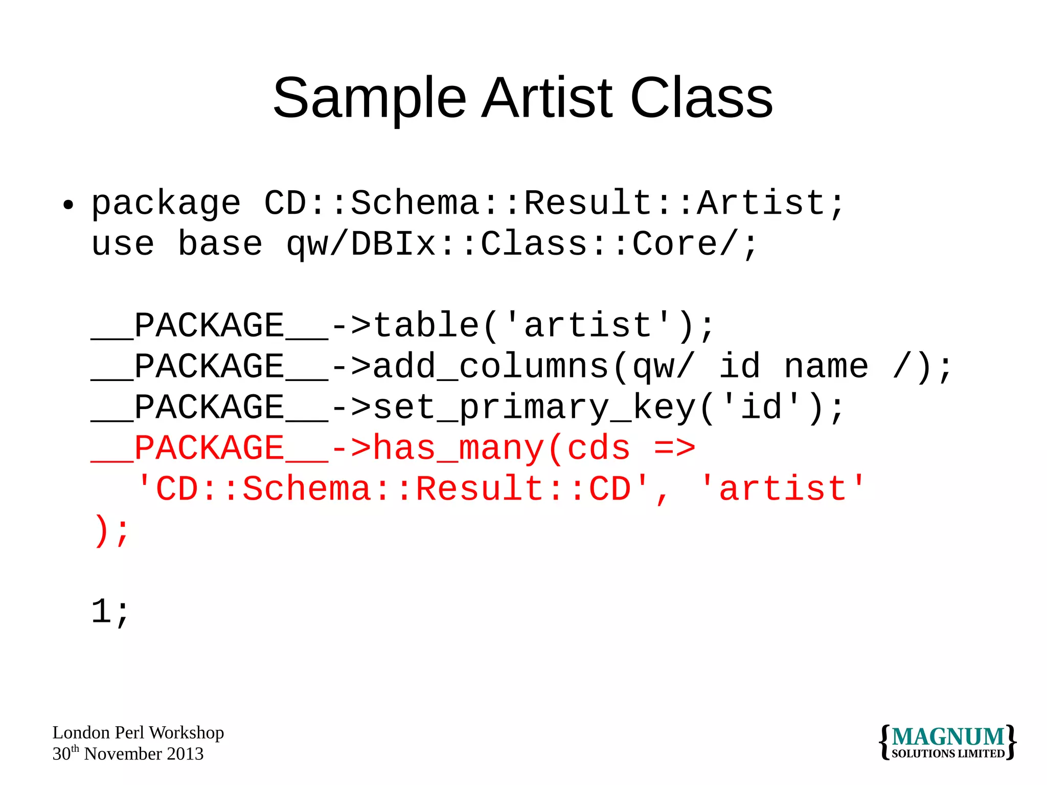 Sample Artist Class
●

package CD::Schema::Result::Artist;
use base qw/DBIx::Class::Core/;
__PACKAGE__->table('artist');
__PACKAGE__->add_columns(qw/ id name /);
__PACKAGE__->set_primary_key('id');
__PACKAGE__->has_many(cds =>
'CD::Schema::Result::CD', 'artist'
);
1;

London Perl Workshop
30th November 2013

 