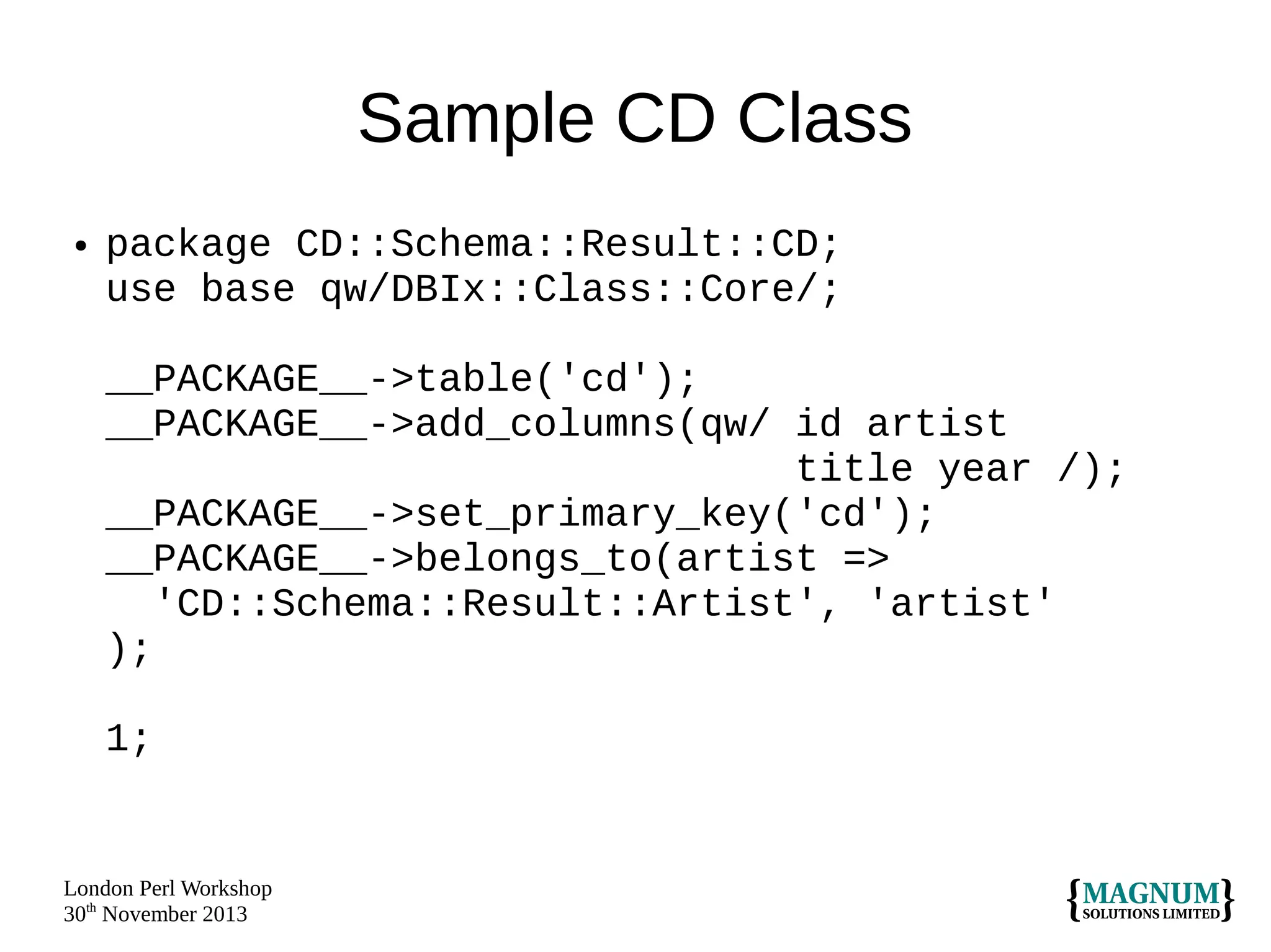 Sample CD Class
●

package CD::Schema::Result::CD;
use base qw/DBIx::Class::Core/;
__PACKAGE__->table('cd');
__PACKAGE__->add_columns(qw/ id artist
title year /);
__PACKAGE__->set_primary_key('cd');
__PACKAGE__->belongs_to(artist =>
'CD::Schema::Result::Artist', 'artist'
);
1;

London Perl Workshop
30th November 2013

 